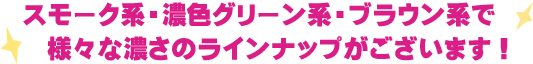 スモーク系・濃色グリーン系・ブラウン系で様々な濃さのラインナップがございます！