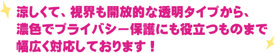 涼しくて、視界も開放的な透明タイプから、濃色でプライバシー保護にも役立つものまで幅広く対応しております！