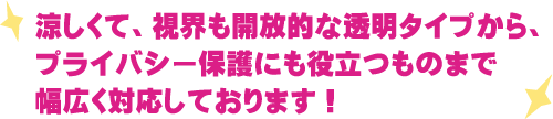 涼しくて、視界も開放的な透明タイプから、プライバシー保護にも役立つものまで幅広く対応しております！