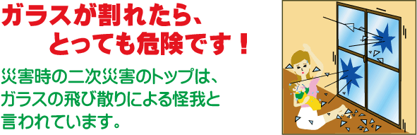 ガラスが割れたら、とっても危険です！災害時の二次災害のトップは、ガラスの飛び散りによる怪我と言われています。