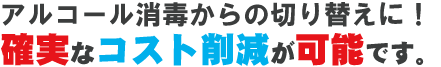 アルコール消毒からの切り替えに！確実なコスト削減が可能です。