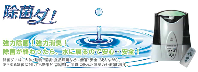 除菌ダ！｜強力除菌、強力消臭。除菌が終わったら、水に戻るので安心・安全！除菌ダ！は人体・動物・環境・食品環境などに無害・安全でありながら、あらゆる雑菌に対しても効果的に除菌し、同時に優れた消臭力も発揮します。