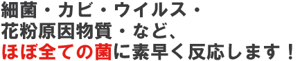 細菌・カビ・ウイルス・花粉原因物質など、ほぼすべての菌に素早く反応します！