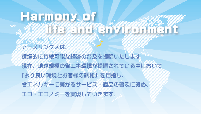 アースリンクスは、環境的に持続可能な経済の普及を提唱いたします。現在、地球規模の省エネ環境が提唱されている中において「より良い環境とお客様の調和」を目指し、省エネルギーに繋がるサービス・商品の普及に努め、エコ・エコノミーを実現していきます。