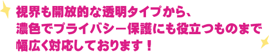 視界も開放的な透明タイプから、濃色でプライバシー保護にも役立つものまで幅広く対応しております！