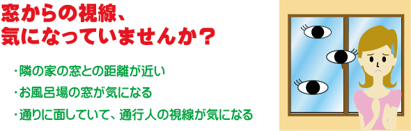 窓からの視線、気になっていませんか？｜隣の家の窓との距離が近い｜お風呂場の窓が気になる｜通りに面していて、通行人の視線が気になる