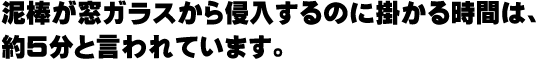 泥棒が窓ガラスから侵入するのに掛かる時間は、約５分と言われています。